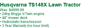 &nbsp;Husqvarna TS148X Lawn Tractor Was: $4999.99 • 24hp Briggs V-Twin engine • 48" mower deck • Hydrostatic transmission • 3 Year Warranty (no hour limit)