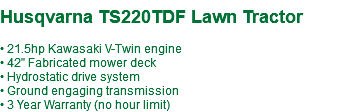 &nbsp;Husqvarna TS220TDF Lawn Tractor • 21.5hp Kawasaki V-Twin engine • 42" Fabricated mower deck • Hydrostatic drive system • Ground engaging transmission • 3 Year Warranty (no hour limit)