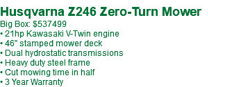  Husqvarna Z246 Zero-Turn Mower Big Box: $537499 • 21hp Kawasaki V-Twin engine • 46" stamped mower deck • Dual hydrostatic transmissions • Heavy duty steel frame • Cut mowing time in half • 3 Year Warranty