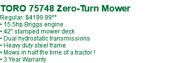  TORO 75748 Zero-Turn Mower Regular: $4199.99** • 15.5hp Briggs engine • 42" stamped mower deck • Dual hydrostatic transmissions • Heavy duty steel frame • Mows in half the time of a tractor ! • 3 Year Warranty