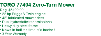  TORO 77404 Zero-Turn Mower Reg: $6199.99 • 22 hp Briggs V-Twin engine • 42" fabricated mower deck • Dual hydrostatic transmissions • Heavy duty steel frame • Mows in half the time of a tractor ! • 3 Year Warranty