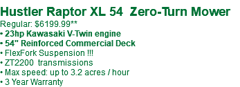  Hustler Raptor XL 54 Zero-Turn Mower Regular: $6199.99** • 23hp Kawasaki V-Twin engine • 54" Reinforced Commercial Deck • FlexFork Suspension !!! • ZT2200 transmissions • Max speed: up to 3.2 acres / hour • 3 Year Warranty