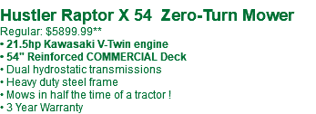  Hustler Raptor X 54 Zero-Turn Mower Regular: $5899.99** • 21.5hp Kawasaki V-Twin engine • 54" Reinforced COMMERCIAL Deck • Dual hydrostatic transmissions • Heavy duty steel frame • Mows in half the time of a tractor ! • 3 Year Warranty