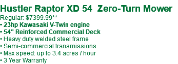  Hustler Raptor XD 54 Zero-Turn Mower Regular: $7399.99** • 23hp Kawasaki V-Twin engine • 54" Reinforced Commercial Deck • Heavy duty welded steel frame • Semi-commercial transmissions • Max speed: up to 3.4 acres / hour • 3 Year Warranty