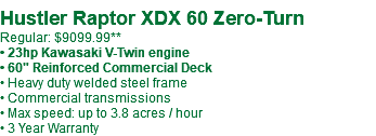  Hustler Raptor XDX 60 Zero-Turn Regular: $9099.99** • 23hp Kawasaki V-Twin engine • 60" Reinforced Commercial Deck • Heavy duty welded steel frame • Commercial transmissions • Max speed: up to 3.8 acres / hour • 3 Year Warranty