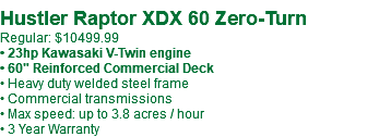  Hustler Raptor XDX 60 Zero-Turn Regular: $10499.99 • 23hp Kawasaki V-Twin engine • 60" Reinforced Commercial Deck • Heavy duty welded steel frame • Commercial transmissions • Max speed: up to 3.8 acres / hour • 3 Year Warranty