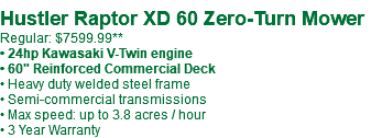  Hustler Raptor XD 60 Zero-Turn Mower Regular: $7599.99** • 24hp Kawasaki V-Twin engine • 60" Reinforced Commercial Deck • Heavy duty welded steel frame • Semi-commercial transmissions • Max speed: up to 3.8 acres / hour • 3 Year Warranty