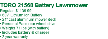  TORO 21568 Battery Lawnmower Regular: $1139.99 • 60V Lithium Ion Battery • 21" cast aluminum mower deck • Personal Pace rear wheel drive • Weighs 71 lbs (with battery) • Includes battery & charger • 3 year warranty