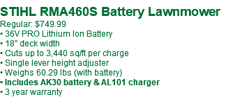  STIHL RMA460S Battery Lawnmower Regular: $749.99 • 36V PRO Lithium Ion Battery • 18" deck width • Cuts up to 3,440 sq/ft per charge • Single lever height adjuster • Weighs 60.29 lbs (with battery) • Includes AK30 battery & AL101 charger • 3 year warranty