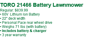  TORO 21466 Battery Lawnmower Regular: $839.99 • 60V Lithium Ion Battery • 22" deck width • Personal Pace rear wheel drive • Weighs 71 lbs (with battery) • Includes battery & charger • 3 year warranty