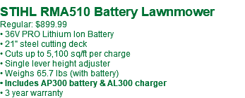  STIHL RMA510 Battery Lawnmower Regular: $899.99 • 36V PRO Lithium Ion Battery • 21" steel cutting deck • Cuts up to 5,100 sq/ft per charge • Single lever height adjuster • Weighs 65.7 lbs (with battery) • Includes AP300 battery & AL300 charger • 3 year warranty