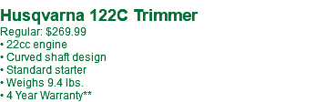  Husqvarna 122C Trimmer Regular: $269.99 • 22cc engine • Curved shaft design • Standard starter • Weighs 9.4 lbs. • 4 Year Warranty**
