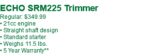  ECHO SRM225 Trimmer Regular: $349.99 • 21cc engine • Straight shaft design • Standard starter • Weighs 11.5 lbs. • 5 Year Warranty**