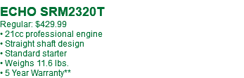  ECHO SRM2320T Regular: $429.99 • 21cc professional engine • Straight shaft design • Standard starter • Weighs 11.6 lbs. • 5 Year Warranty**
