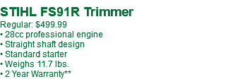  STIHL FS91R Trimmer Regular: $499.99 • 28cc professional engine • Straight shaft design • Standard starter • Weighs 11.7 lbs. • 2 Year Warranty**