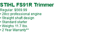  STIHL FS91R Trimmer Regular: $569.99 • 28cc professional engine • Straight shaft design • Standard starter • Weighs 11.7 lbs. • 2 Year Warranty**
