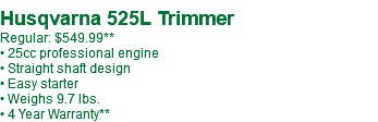  Husqvarna 525L Trimmer Regular: $549.99** • 25cc professional engine • Straight shaft design • Easy starter • Weighs 9.7 lbs. • 4 Year Warranty**