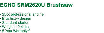  ECHO SRM2620U Brushsaw • 25cc professional engine • Brushsaw design • Standard starter • Weighs 12.4 lbs. • 5 Year Warranty**