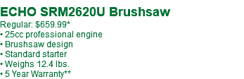  ECHO SRM2620U Brushsaw Regular: $659.99* • 25cc professional engine • Brushsaw design • Standard starter • Weighs 12.4 lbs. • 5 Year Warranty**