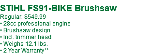  STIHL FS91-BIKE Brushsaw Regular: $549.99 • 28cc professional engine • Brushsaw design • Incl. trimmer head • Weighs 12.1 lbs. • 2 Year Warranty**