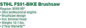  STIHL FS91-BIKE Brushsaw Regular: $599.99* • 28cc professional engine • Brushsaw design • Incl. trimmer head • Weighs 12.1 lbs. • 2 Year Warranty**