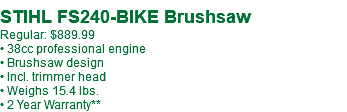  STIHL FS240-BIKE Brushsaw Regular: $889.99 • 38cc professional engine • Brushsaw design • Incl. trimmer head • Weighs 15.4 lbs. • 2 Year Warranty**