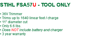  STIHL FSA57U - TOOL ONLY • 36V Trimmer • Trims up to 1640 linear feet / charge • 11" diameter cut • Only 6.6 lbs. • Does NOT include battery and charger • 3 year warranty