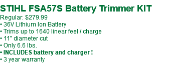  STIHL FSA57S Battery Trimmer KIT Regular: $279.99 • 36V Lithium Ion Battery • Trims up to 1640 linear feet / charge • 11" diameter cut • Only 6.6 lbs. • INCLUDES battery and charger ! • 3 year warranty