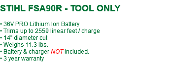  STIHL FSA90R - TOOL ONLY • 36V PRO Lithium Ion Battery • Trims up to 2559 linear feet / charge • 14" diameter cut • Weighs 11.3 lbs. • Battery & charger NOT included. • 3 year warranty