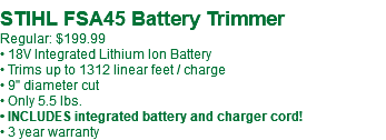  STIHL FSA45 Battery Trimmer Regular: $199.99 • 18V Integrated Lithium Ion Battery • Trims up to 1312 linear feet / charge • 9" diameter cut • Only 5.5 lbs. • INCLUDES integrated battery and charger cord! • 3 year warranty