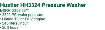 Hustler HH3324 Pressure Washer MSRP: $809.99** • 3300 PSI water pressure • Honda 190cc OHV engine • 545 liters / hour • 25 ft hose
