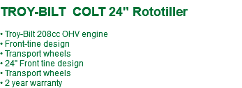  TROY-BILT COLT 24" Rototiller • Troy-Bilt 208cc OHV engine • Front-tine design • Transport wheels • 24" Front tine design • Transport wheels • 2 year warranty