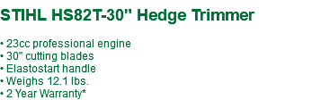  STIHL HS82T-30" Hedge Trimmer • 23cc professional engine • 30" cutting blades • Elastostart handle • Weighs 12.1 lbs. • 2 Year Warranty*