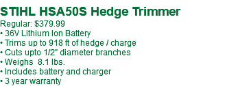  STIHL HSA50S Hedge Trimmer Regular: $379.99 • 36V Lithium Ion Battery • Trims up to 918 ft of hedge / charge • Cuts upto 1/2" diameter branches • Weighs 8.1 lbs. • Includes battery and charger • 3 year warranty 