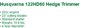  Husqvarna 122HD60 Hedge Trimmer • 22cc engine • 23" cutting blades • Standard starter • Weighs 10.8 lbs. • 4 Year Warranty*