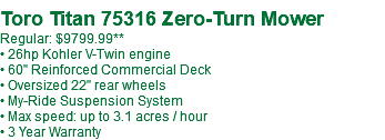  Toro Titan 75316 Zero-Turn Mower Regular: $9799.99** • 26hp Kohler V-Twin engine • 60" Reinforced Commercial Deck • Oversized 22" rear wheels • My-Ride Suspension System • Max speed: up to 3.1 acres / hour • 3 Year Warranty