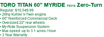  TORO TITAN 60" MYRIDE 75316 Zero-Turn Regular: $10,549.99 • 26hp Kohler V-Twin engine • 60" Reinforced Commercial Deck • Oversized 22" rear wheels • My-Ride Suspension System • Max speed: up to 3.1 acres / hour • 3 Year Warranty