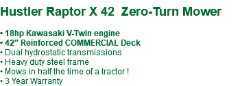  Hustler Raptor X 42 Zero-Turn Mower • 18hp Kawasaki V-Twin engine • 42" Reinforced COMMERCIAL Deck • Dual hydrostatic transmissions • Heavy duty steel frame • Mows in half the time of a tractor ! • 3 Year Warranty