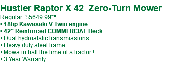  Hustler Raptor X 42 Zero-Turn Mower Regular: $5649.99** • 18hp Kawasaki V-Twin engine • 42" Reinforced COMMERCIAL Deck • Dual hydrostatic transmissions • Heavy duty steel frame • Mows in half the time of a tractor ! • 3 Year Warranty