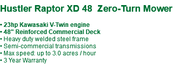  Hustler Raptor XD 48 Zero-Turn Mower • 23hp Kawasaki V-Twin engine • 48" Reinforced Commercial Deck • Heavy duty welded steel frame • Semi-commercial transmissions • Max speed: up to 3.0 acres / hour • 3 Year Warranty