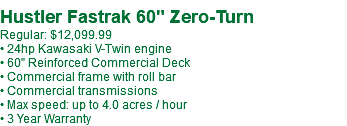  Hustler Fastrak 60" Zero-Turn Regular: $12,099.99 • 24hp Kawasaki V-Twin engine • 60" Reinforced Commercial Deck • Commercial frame with roll bar • Commercial transmissions • Max speed: up to 4.0 acres / hour • 3 Year Warranty