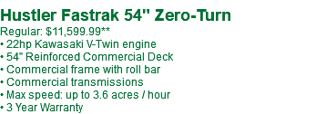  Hustler Fastrak 54" Zero-Turn Regular: $11,599.99** • 22hp Kawasaki V-Twin engine • 54" Reinforced Commercial Deck • Commercial frame with roll bar • Commercial transmissions • Max speed: up to 3.6 acres / hour • 3 Year Warranty