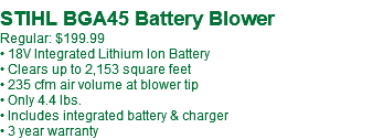  STIHL BGA45 Battery Blower Regular: $199.99 • 18V Integrated Lithium Ion Battery • Clears up to 2,153 square feet • 235 cfm air volume at blower tip • Only 4.4 lbs. • Includes integrated battery & charger • 3 year warranty