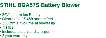  STIHL BGA57S Battery Blower • 36V Lithium Ion Battery • Clears up to 6,458 square feet • 353 cfm air volume at blower tip • 7.1 lbs. • Includes battery and charger. • 3 year warranty