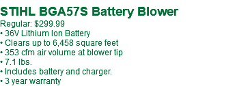  STIHL BGA57S Battery Blower Regular: $299.99 • 36V Lithium Ion Battery • Clears up to 6,458 square feet • 353 cfm air volume at blower tip • 7.1 lbs. • Includes battery and charger. • 3 year warranty
