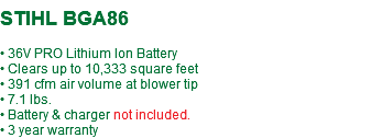  STIHL BGA86 • 36V PRO Lithium Ion Battery • Clears up to 10,333 square feet • 391 cfm air volume at blower tip • 7.1 lbs. • Battery & charger not included. • 3 year warranty