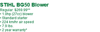  STIHL BG50 Blower Regular: $269.99** • 1.0hp (27cc) blower • Standard starter • 224 km/hr air speed • 7.9 lbs. • 2 year warranty*