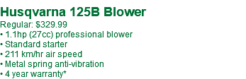 &nbsp;Husqvarna 125B Blower Regular: $329.99 • 1.1hp (27cc) professional blower • Standard starter • 211 km/hr air speed • Metal spring anti-vibration • 4 year warranty* 