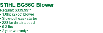  STIHL BG56C Blower Regular: $339.99** • 1.0hp (27cc) blower • Slow-pull easy starter • 228 km/hr air speed • 9.3 lbs. • 2 year warranty*