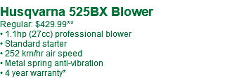  Husqvarna 525BX Blower Regular: $429.99** • 1.1hp (27cc) professional blower • Standard starter • 252 km/hr air speed • Metal spring anti-vibration • 4 year warranty*